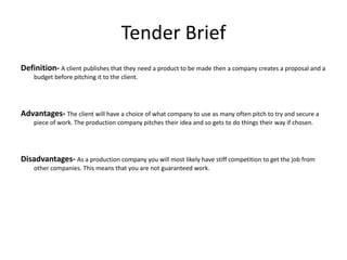 Tender Brief
Definition- A client publishes that they need a product to be made then a company creates a proposal and a
budget before pitching it to the client.
Advantages- The client will have a choice of what company to use as many often pitch to try and secure a
piece of work. The production company pitches their idea and so gets to do things their way if chosen.
Disadvantages- As a production company you will most likely have stiff competition to get the job from
other companies. This means that you are not guaranteed work.
 