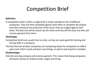 Competition Brief
Definition
A competition brief is when a single brief is made available to lots of different
companies. They are then competed against each other to complete the project,
and when everyone has produced a final result, they are judged against each
other. The best one will be chosen by the client and they will the only one who will
receive payment from them.
Advantages
Competition briefs are usually free to enter, so they are quite good for training and
honing skills in a company.
The fact that lots of other companies are competing allows for companies to reflect
upon each other’s work and learn new things, as well as learning from mistakes.
Disadvantages
Only the winning company will receive payment. This means that losing companies
will waste money on material costs, wages and hiring.
 