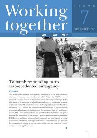 Working 7
                                                                                       I   S   S       U   E




together                                     FAO           IFAD            WFP
                                                                                       DECEMBER 2005




                                                                                                               FAO/J. Spaull
Tsunami: responding to an
unprecedented emergency
OVERVIEW
The Rome-based agencies all responded immediately to the unprecedented
challenge of the Asian tsunami of December 2004. Within days, WFP had moved
thousands of tons of food aid to the tsunami zone to avert large-scale hunger. WFP’s
efforts now are transitioning to rehabilitation and recovery, focusing on providing
assistance to vulnerable populations such as displaced people, mothers and children.
Meanwhile, FAO is helping the governments and communities of tsunami-affected
countries in planning the rehabilitation of the agriculture, ﬁsheries and forestry
sectors. FAO’s role is to coordinate and provide technical assistance and policy
guidance for all of these sectors, together with the provision of direct assistance.
IFAD has been mobilising funds to rebuild livelihoods and build capacity in coastal
communities. The efforts, while separate, have been complementary, and the scope
for cooperation is growing as the emergency phase ends and long-term recovery
and reconstruction pick up steam.
                                                                                  >
                                                                                                   1
 