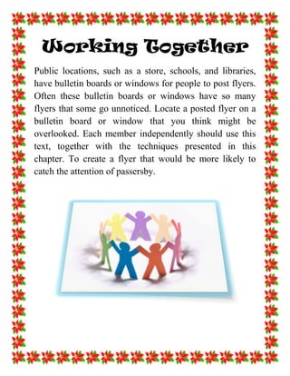 Working Together<br />Public locations, such as a store, schools, and libraries, have bulletin boards or windows for people to post flyers. Often these bulletin boards or windows have so many flyers that some go unnoticed. Locate a posted flyer on a bulletin board or window that you think might be overlooked. Each member independently should use this text, together with the techniques presented in this chapter. To create a flyer that would be more likely to catch the attention of passersby.<br />