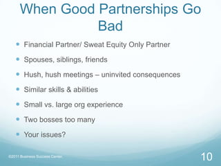 When Good Partnerships Go BadFinancial Partner/ Sweat Equity Only PartnerSpouses, siblings, friendsHush, hush meetings – uninvited consequencesSimilar skills & abilitiesSmall vs. large org experienceTwo bosses too manyYour issues?10©2011 Business Success Center, 