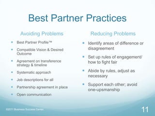 Best Partner PracticesAvoiding ProblemsBest Partner Profile™Compatible Vision & Desired OutcomeAgreement on transference strategy & timelineSystematic approachJob descriptions for allPartnership agreement in placeOpen communicationReducing ProblemsIdentify areas of difference or disagreementSet up rules of engagement/ how to fight fairAbide by rules, adjust as necessarySupport each other; avoid one-upsmanship11©2011 Business Success Center, 