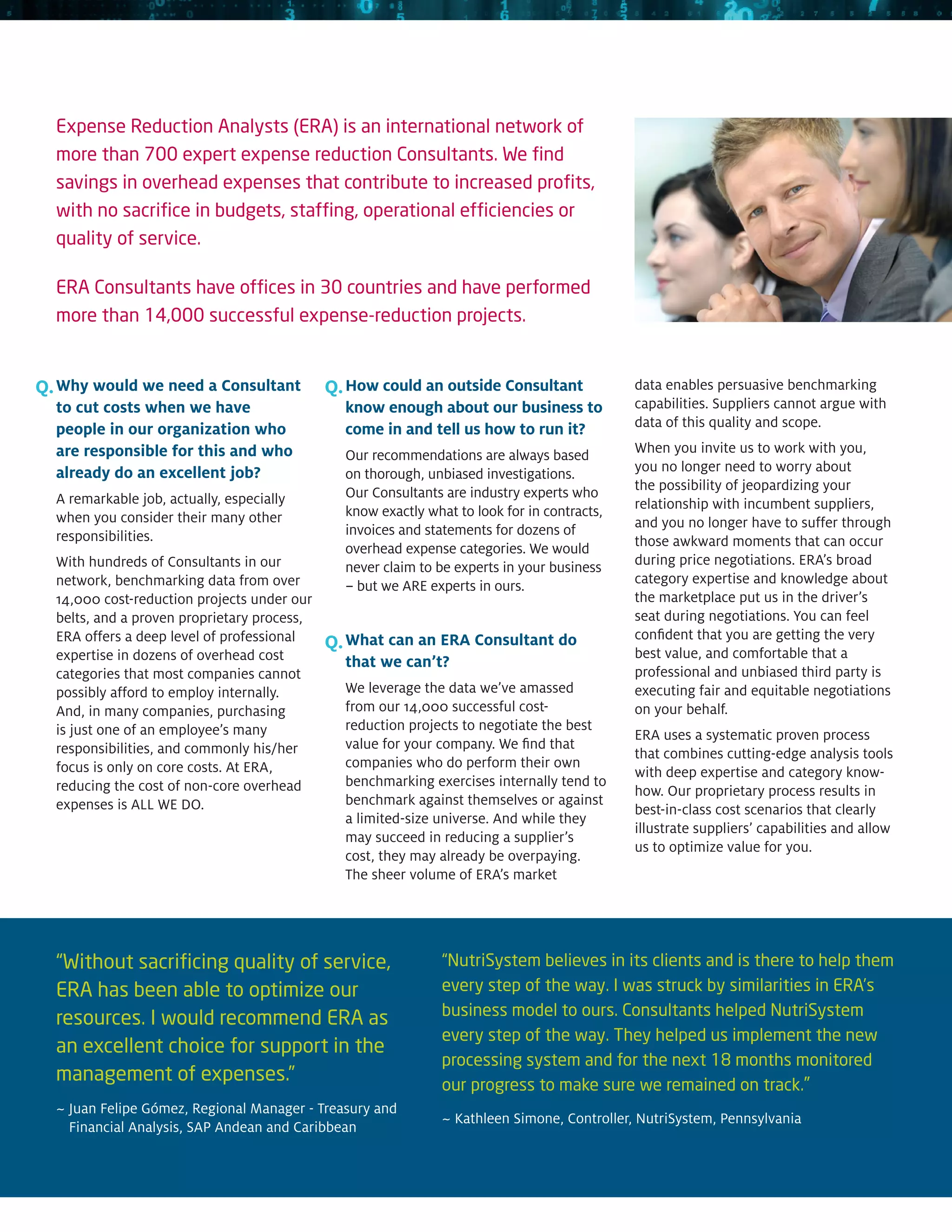 Expense Reduction Analysts (ERA) is an international network of
  more than 700 expert expense reduction Consultants. We find
  savings in overhead expenses that contribute to increased profits,
  with no sacrifice in budgets, staffing, operational efficiencies or
  quality of service.

  ERA Consultants have offices in 30 countries and have performed
  more than 14,000 successful expense-reduction projects.


Q. Why would we need a Consultant            Q. How could an outside Consultant              data enables persuasive benchmarking
  to cut costs when we have                    know enough about our business to             capabilities. Suppliers cannot argue with
  people in our organization who               come in and tell us how to run it?            data of this quality and scope.
  are responsible for this and who             Our recommendations are always based          When you invite us to work with you,
  already do an excellent job?                 on thorough, unbiased investigations.         you no longer need to worry about
                                               Our Consultants are industry experts who      the possibility of jeopardizing your
  A remarkable job, actually, especially                                                     relationship with incumbent suppliers,
  when you consider their many other           know exactly what to look for in contracts,
                                               invoices and statements for dozens of         and you no longer have to suffer through
  responsibilities.                                                                          those awkward moments that can occur
                                               overhead expense categories. We would
  With hundreds of Consultants in our          never claim to be experts in your business    during price negotiations. ERA’s broad
  network, benchmarking data from over         – but we ARE experts in ours.                 category expertise and knowledge about
  14,000 cost-reduction projects under our                                                   the marketplace put us in the driver’s
  belts, and a proven proprietary process,                                                   seat during negotiations. You can feel
  ERA offers a deep level of professional                                                    confident that you are getting the very
                                             Q. What can an ERA Consultant do                best value, and comfortable that a
  expertise in dozens of overhead cost         that we can’t?
  categories that most companies cannot                                                      professional and unbiased third party is
  possibly afford to employ internally.        We leverage the data we’ve amassed            executing fair and equitable negotiations
  And, in many companies, purchasing           from our 14,000 successful cost-              on your behalf.
  is just one of an employee’s many            reduction projects to negotiate the best
                                                                                             ERA uses a systematic proven process
  responsibilities, and commonly his/her       value for your company. We find that
                                                                                             that combines cutting-edge analysis tools
  focus is only on core costs. At ERA,         companies who do perform their own
                                                                                             with deep expertise and category know-
  reducing the cost of non-core overhead       benchmarking exercises internally tend to
                                                                                             how. Our proprietary process results in
  expenses is ALL WE DO.                       benchmark against themselves or against
                                                                                             best-in-class cost scenarios that clearly
                                               a limited-size universe. And while they
                                                                                             illustrate suppliers’ capabilities and allow
                                               may succeed in reducing a supplier’s
                                                                                             us to optimize value for you.
                                               cost, they may already be overpaying.
                                               The sheer volume of ERA’s market




  “Without sacrificing quality of service,                     “NutriSystem believes in its clients and is there to help them
  ERA has been able to optimize our                            every step of the way. I was struck by similarities in ERA’s
                                                               business model to ours. Consultants helped NutriSystem
  resources. I would recommend ERA as
                                                               every step of the way. They helped us implement the new
  an excellent choice for support in the
                                                               processing system and for the next 18 months monitored
  management of expenses.”                                     our progress to make sure we remained on track.”
  ~ uan Felipe Gómez, Regional Manager - Treasury and
    J
                                                               ~ Kathleen Simone, Controller, NutriSystem, Pennsylvania
    Financial Analysis, SAP Andean and Caribbean
 