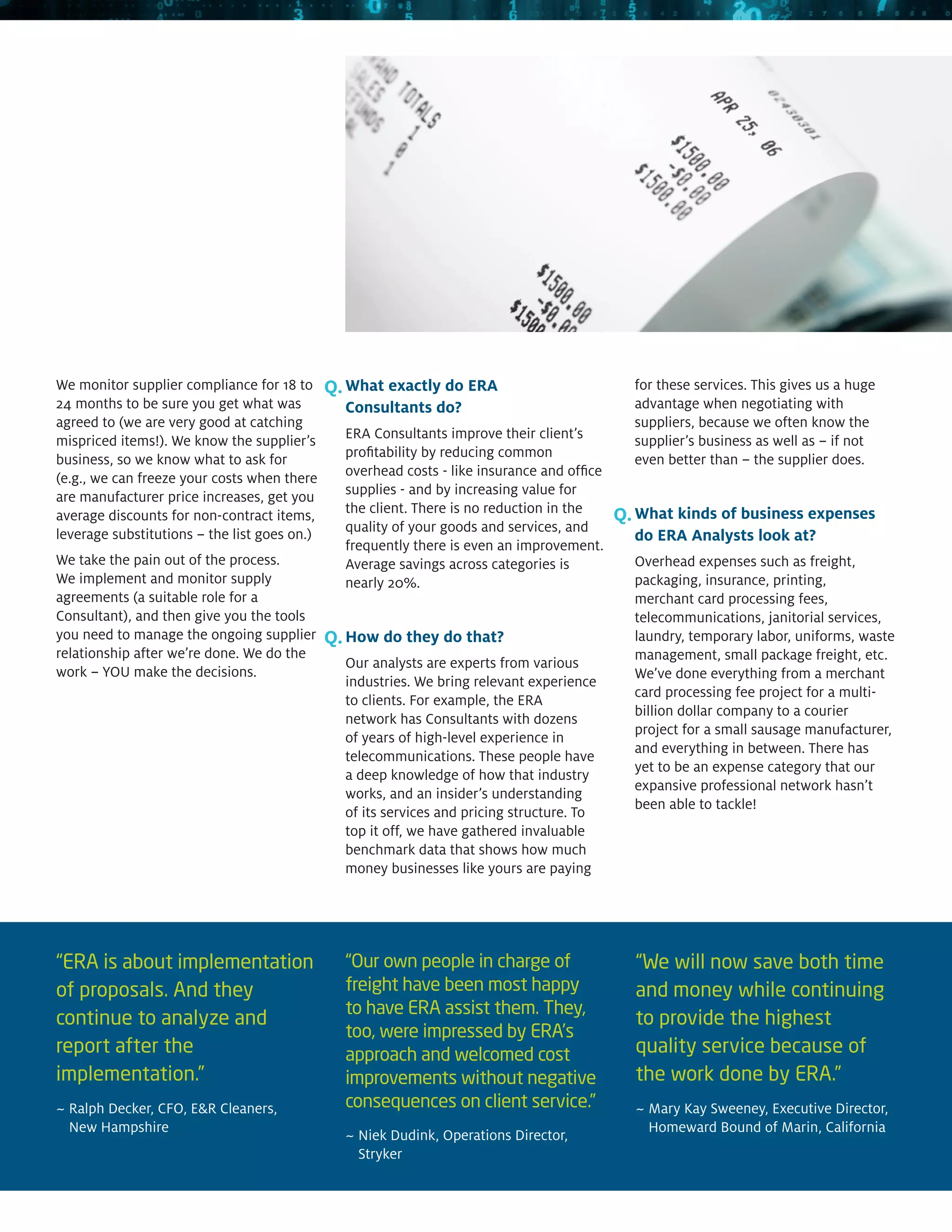 We monitor supplier compliance for 18 to      Q. What exactly do ERA                           for these services. This gives us a huge
24 months to be sure you get what was           Consultants do?                                advantage when negotiating with
agreed to (we are very good at catching                                                        suppliers, because we often know the
mispriced items!). We know the supplier’s       ERA Consultants improve their client’s         supplier’s business as well as – if not
business, so we know what to ask for            profitability by reducing common               even better than – the supplier does.
(e.g., we can freeze your costs when there      overhead costs - like insurance and office
are manufacturer price increases, get you       supplies - and by increasing value for
                                                the client. There is no reduction in the
average discounts for non-contract items,                                                    Q. What kinds of business expenses
leverage substitutions – the list goes on.)     quality of your goods and services, and
                                                                                               do ERA Analysts look at?
                                                frequently there is even an improvement.
We take the pain out of the process.            Average savings across categories is           Overhead expenses such as freight,
We implement and monitor supply                 nearly 20%.                                    packaging, insurance, printing,
agreements (a suitable role for a                                                              merchant card processing fees,
Consultant), and then give you the tools                                                       telecommunications, janitorial services,
you need to manage the ongoing supplier       Q. How do they do that?                          laundry, temporary labor, uniforms, waste
relationship after we’re done. We do the                                                       management, small package freight, etc.
                                                Our analysts are experts from various
work – YOU make the decisions.                                                                 We’ve done everything from a merchant
                                                industries. We bring relevant experience
                                                                                               card processing fee project for a multi-
                                                to clients. For example, the ERA
                                                                                               billion dollar company to a courier
                                                network has Consultants with dozens
                                                                                               project for a small sausage manufacturer,
                                                of years of high-level experience in
                                                                                               and everything in between. There has
                                                telecommunications. These people have
                                                                                               yet to be an expense category that our
                                                a deep knowledge of how that industry
                                                                                               expansive professional network hasn’t
                                                works, and an insider’s understanding
                                                                                               been able to tackle!
                                                of its services and pricing structure. To
                                                top it off, we have gathered invaluable
                                                benchmark data that shows how much
                                                money businesses like yours are paying




“ERA is about implementation                    “Our own people in charge of                   “We will now save both time
of proposals. And they                          freight have been most happy                   and money while continuing
                                                to have ERA assist them. They,
continue to analyze and                                                                        to provide the highest
                                                too, were impressed by ERA’s
report after the                                approach and welcomed cost                     quality service because of
implementation.”                                improvements without negative                  the work done by ERA.”
~  alph Decker, CFO, ER Cleaners,
  R                                             consequences on client service.”               ~  ary Kay Sweeney, Executive Director,
                                                                                                 M
  New Hampshire                                                                                  Homeward Bound of Marin, California
                                                ~  iek Dudink, Operations Director,
                                                  N
                                                  Stryker
 