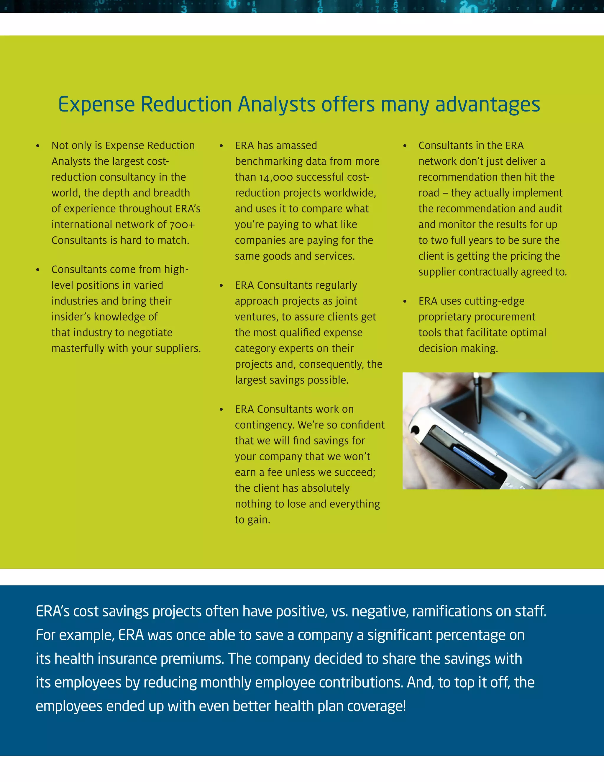 Expense Reduction Analysts offers many advantages
•	 only is Expense Reduction
   Not                                •	ERA has amassed                   •	Consultants in the ERA
   Analysts the largest cost-            benchmarking data from more          network don’t just deliver a
   reduction consultancy in the          than 14,000 successful cost-         recommendation then hit the
   world, the depth and breadth          reduction projects worldwide,        road – they actually implement
   of experience throughout ERA’s        and uses it to compare what          the recommendation and audit
   international network of 700+         you’re paying to what like           and monitor the results for up
   Consultants is hard to match.         companies are paying for the         to two full years to be sure the
                                         same goods and services.             client is getting the pricing the
•	Consultants come from high-                                                supplier contractually agreed to.
   level positions in varied          •	ERA Consultants regularly
   industries and bring their            approach projects as joint        •	ERA uses cutting-edge
   insider’s knowledge of                ventures, to assure clients get      proprietary procurement
   that industry to negotiate            the most qualified expense           tools that facilitate optimal
   masterfully with your suppliers.      category experts on their            decision making.
                                         projects and, consequently, the
                                         largest savings possible.

                                      •	ERA Consultants work on
                                         contingency. We’re so confident
                                         that we will find savings for
                                         your company that we won’t
                                         earn a fee unless we succeed;
                                         the client has absolutely
                                         nothing to lose and everything
                                         to gain.




ERA’s cost savings projects often have positive, vs. negative, ramifications on staff.
For example, ERA was once able to save a company a significant percentage on
its health insurance premiums. The company decided to share the savings with
its employees by reducing monthly employee contributions. And, to top it off, the
employees ended up with even better health plan coverage!
 