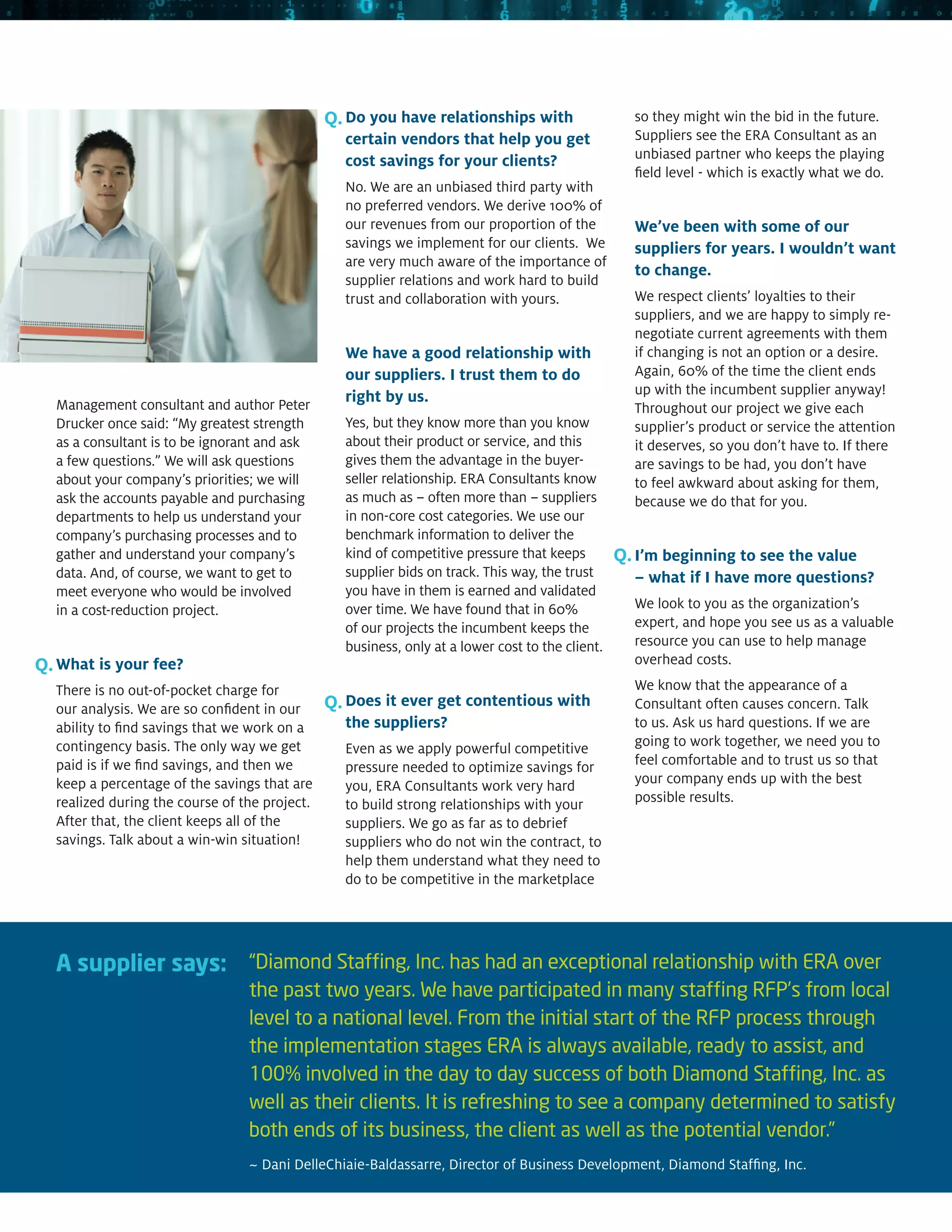 Q. Do you have relationships with                   so they might win the bid in the future.
                                                 certain vendors that help you get                 Suppliers see the ERA Consultant as an
                                                 cost savings for your clients?                    unbiased partner who keeps the playing
                                                                                                   field level - which is exactly what we do.
                                                 No. We are an unbiased third party with
                                                 no preferred vendors. We derive 100% of
                                                 our revenues from our proportion of the           We’ve been with some of our
                                                 savings we implement for our clients. We          suppliers for years. I wouldn’t want
                                                 are very much aware of the importance of
                                                                                                   to change.
                                                 supplier relations and work hard to build
                                                 trust and collaboration with yours.               We respect clients’ loyalties to their
                                                                                                   suppliers, and we are happy to simply re-
                                                                                                   negotiate current agreements with them
                                                 We have a good relationship with                  if changing is not an option or a desire.
                                                 our suppliers. I trust them to do                 Again, 60% of the time the client ends
                                                 right by us.                                      up with the incumbent supplier anyway!
  Management consultant and author Peter                                                           Throughout our project we give each
  Drucker once said: “My greatest strength       Yes, but they know more than you know             supplier’s product or service the attention
  as a consultant is to be ignorant and ask      about their product or service, and this          it deserves, so you don’t have to. If there
  a few questions.” We will ask questions        gives them the advantage in the buyer-            are savings to be had, you don’t have
  about your company’s priorities; we will       seller relationship. ERA Consultants know         to feel awkward about asking for them,
  ask the accounts payable and purchasing        as much as – often more than – suppliers          because we do that for you.
  departments to help us understand your         in non-core cost categories. We use our
  company’s purchasing processes and to          benchmark information to deliver the
  gather and understand your company’s           kind of competitive pressure that keeps         Q. I’m beginning to see the value
  data. And, of course, we want to get to        supplier bids on track. This way, the trust       – what if I have more questions?
  meet everyone who would be involved            you have in them is earned and validated
  in a cost-reduction project.                   over time. We have found that in 60%              We look to you as the organization’s
                                                 of our projects the incumbent keeps the           expert, and hope you see us as a valuable
                                                 business, only at a lower cost to the client.     resource you can use to help manage
Q. What is your fee?                                                                               overhead costs.
  There is no out-of-pocket charge for                                                             We know that the appearance of a
  our analysis. We are so confident in our     Q. Does it ever get contentious with                Consultant often causes concern. Talk
  ability to find savings that we work on a      the suppliers?                                    to us. Ask us hard questions. If we are
  contingency basis. The only way we get         Even as we apply powerful competitive             going to work together, we need you to
  paid is if we find savings, and then we        pressure needed to optimize savings for           feel comfortable and to trust us so that
  keep a percentage of the savings that are      you, ERA Consultants work very hard               your company ends up with the best
  realized during the course of the project.     to build strong relationships with your           possible results.
  After that, the client keeps all of the        suppliers. We go as far as to debrief
  savings. Talk about a win-win situation!       suppliers who do not win the contract, to
                                                 help them understand what they need to
                                                 do to be competitive in the marketplace




  A supplier says: “Diamond Staffing, Inc. has had an exceptional relationship with ERA over
                                 the past two years. We have participated in many staffing RFP’s from local
                                 level to a national level. From the initial start of the RFP process through
                                 the implementation stages ERA is always available, ready to assist, and
                                 100% involved in the day to day success of both Diamond Staffing, Inc. as
                                 well as their clients. It is refreshing to see a company determined to satisfy
                                 both ends of its business, the client as well as the potential vendor.”
                                 ~ Dani DelleChiaie-Baldassarre, Director of Business Development, Diamond Staffing, Inc.
 