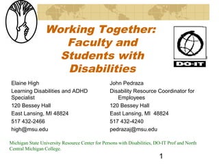 Working Together:
                    Faculty and
                   Students with
                    Disabilities
Elaine High                                      John Pedraza
Learning Disabilities and ADHD                   Disability Resource Coordinator for
Specialist                                          Employees
120 Bessey Hall                                  120 Bessey Hall
East Lansing, MI 48824                           East Lansing, MI 48824
517 432-2466                                     517 432-4240
high@msu.edu                                     pedrazaj@msu.edu

Michigan State University Resource Center for Persons with Disabilities, DO-IT Prof and North
Central Michigan College.
                                                                          1
 