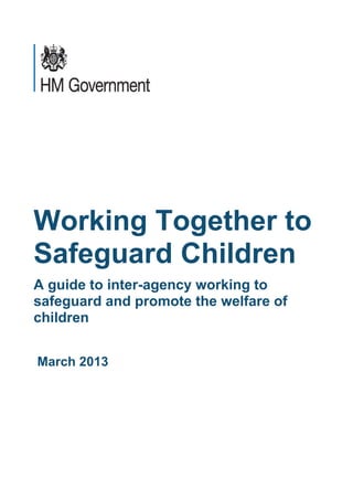 Working Together to
Safeguard Children
A guide to inter-agency working to
safeguard and promote the welfare of
children


March 2013
 