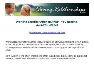 Working Together After an Affair - You Need to
                         Avoid This Pitfall

                          http://www.saving-relationships.com



Working together after an affair that your spouse had involved avoiding certain pitfalls.
It is no easy task and takes effort on both your parts, but it can be made easier by
knowing these potential roadblocks on the way to repairing your marriage after an
affair.

As the victim of the affair, there is one pitfall in particular that needs to be avoided at
all costs. We will take a closer look at that and others as you read further.
 