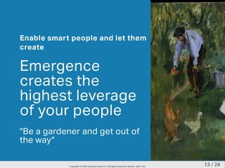 Enable smart people and let them
create
Emergence
creates the
highest leverage
of your people
"Be a gardener and get out of
the way"
13 / 24Copyright © 2020 Smoking Hand LLC. All rights Reserved. Version: a5d177ac
 