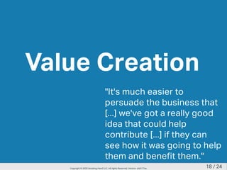Value Creation
"It's much easier to
persuade the business that
[...] we've got a really good
idea that could help
contribute [...] if they can
see how it was going to help
them and benefit them."
18 / 24Copyright © 2020 Smoking Hand LLC. All rights Reserved. Version: a5d177ac
 