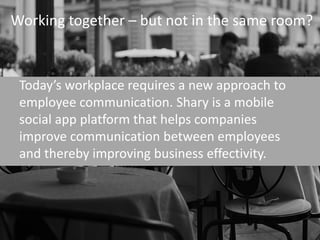 Working together – but not in the same room?



 Today’s workplace requires a new approach to
 employee communication. Shary is a mobile
 social app platform that helps companies
 improve communication between employees
 and thereby improving business effectivity.
 