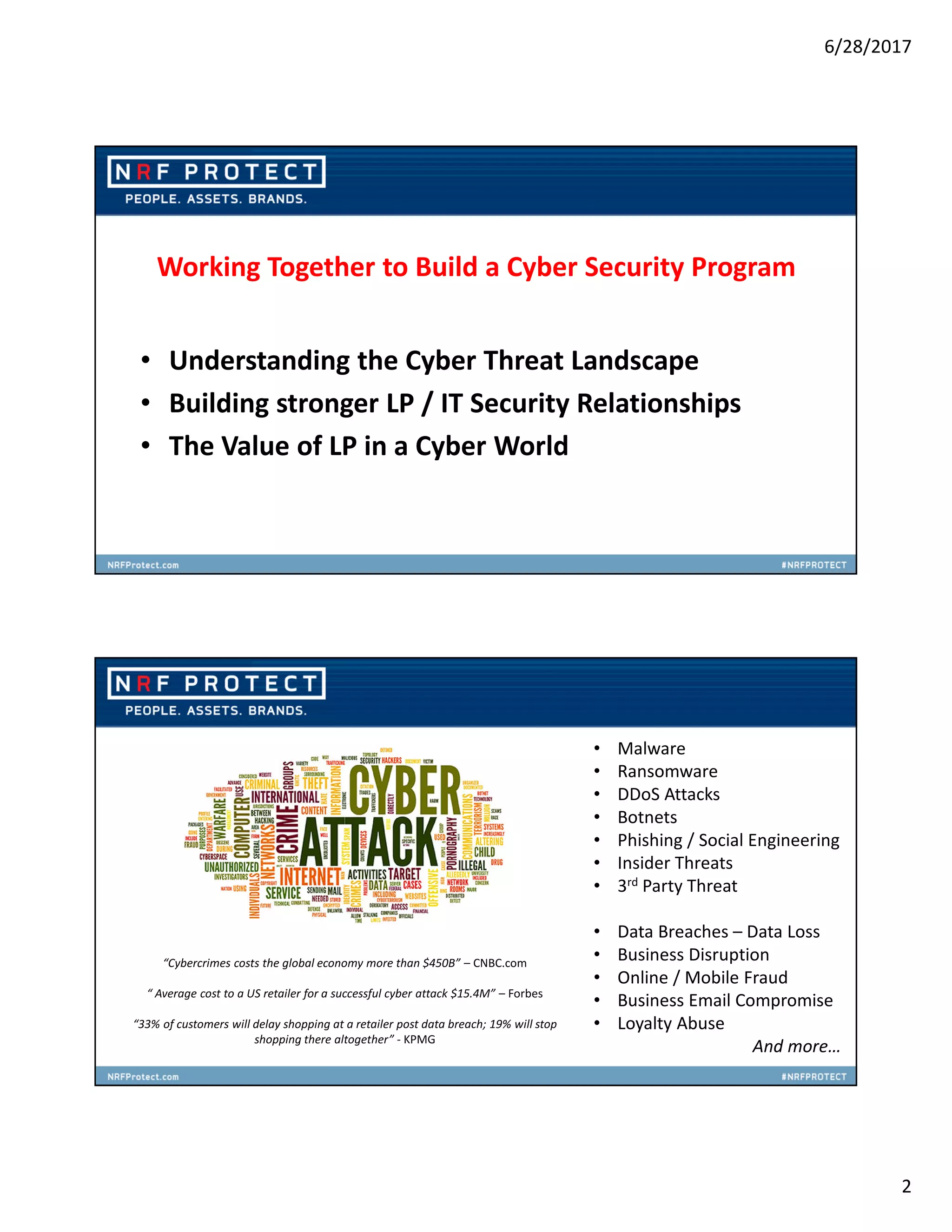 6/28/2017
2
Working Together to Build a Cyber Security Program
• Understanding the Cyber Threat Landscape
• Building stronger LP / IT Security Relationships
• The Value of LP in a Cyber World
• Malware
• Ransomware
• DDoS Attacks
• Botnets
• Phishing / Social Engineering
• Insider Threats
• 3rd Party Threat
• Data Breaches – Data Loss
• Business Disruption
• Online / Mobile Fraud
• Business Email Compromise
• Loyalty Abuse
And more…
“Cybercrimes costs the global economy more than $450B” – CNBC.com
“ Average cost to a US retailer for a successful cyber attack $15.4M” – Forbes
“33% of customers will delay shopping at a retailer post data breach; 19% will stop
shopping there altogether” - KPMG
 