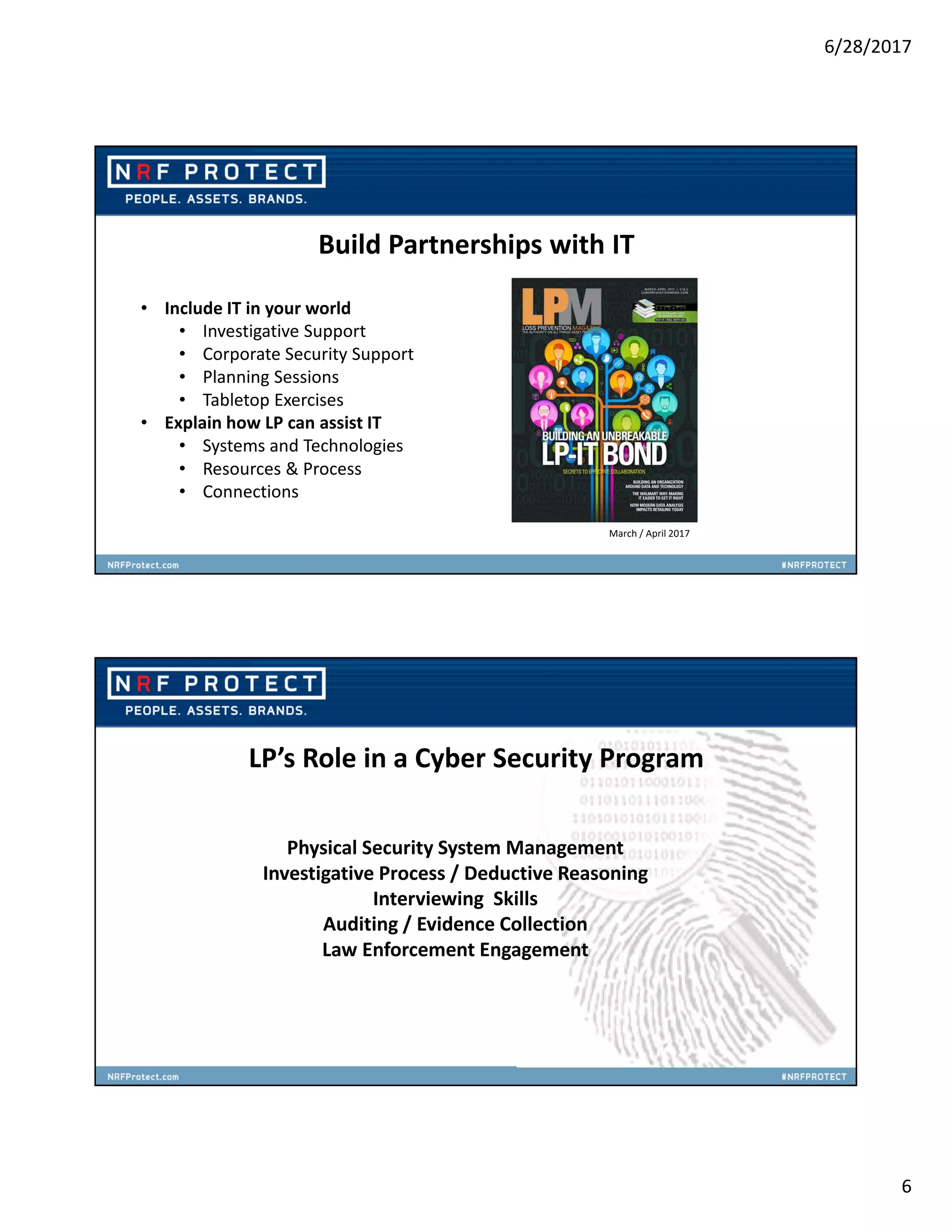 6/28/2017
6
• Include IT in your world
• Investigative Support
• Corporate Security Support
• Planning Sessions
• Tabletop Exercises
• Explain how LP can assist IT
• Systems and Technologies
• Resources & Process
• Connections
Build Partnerships with IT
March / April 2017
LP’s Role in a Cyber Security Program
Physical Security System Management
Investigative Process / Deductive Reasoning
Interviewing Skills
Auditing / Evidence Collection
Law Enforcement Engagement
 