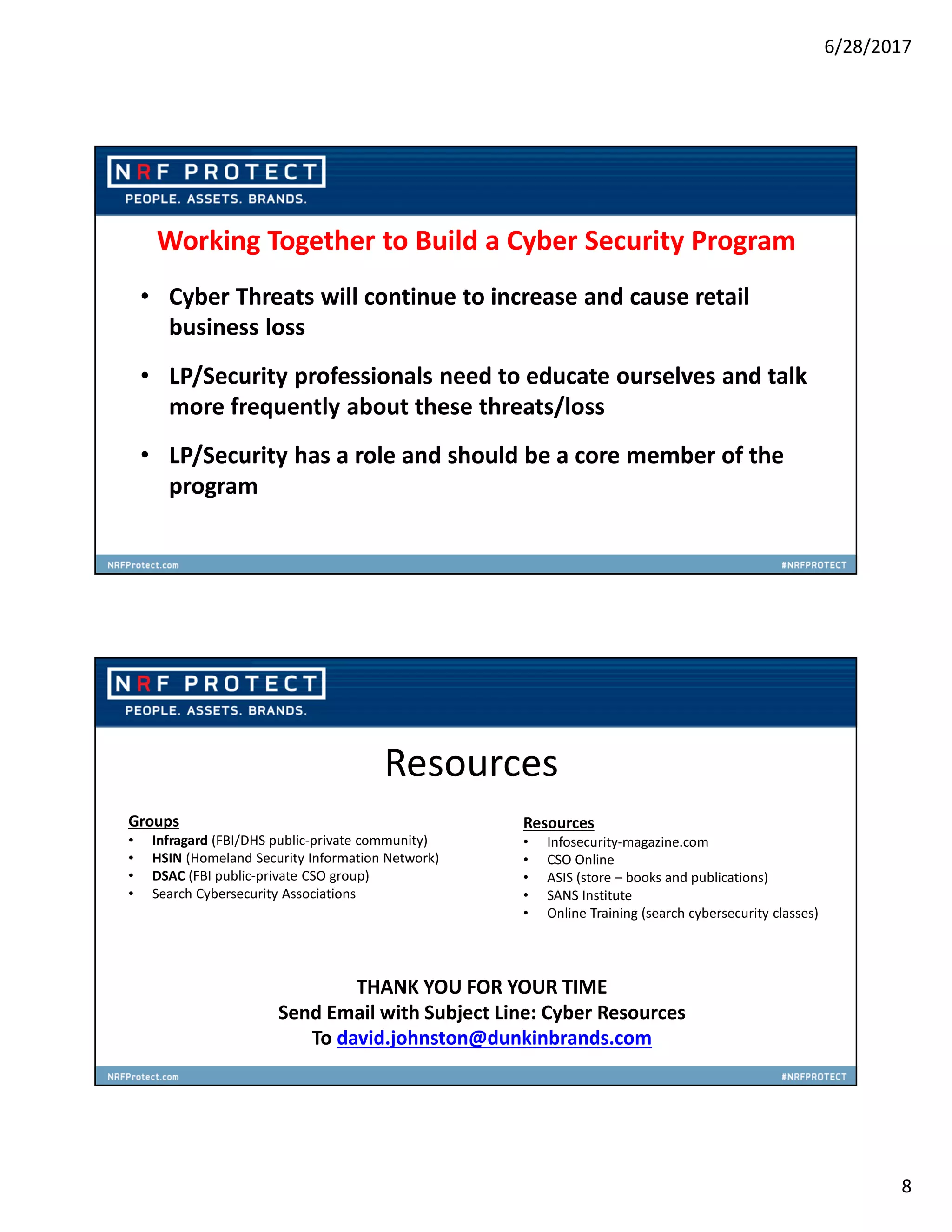6/28/2017
8
Working Together to Build a Cyber Security Program
• Cyber Threats will continue to increase and cause retail
business loss
• LP/Security professionals need to educate ourselves and talk
more frequently about these threats/loss
• LP/Security has a role and should be a core member of the
program
Resources
Groups
• Infragard (FBI/DHS public-private community)
• HSIN (Homeland Security Information Network)
• DSAC (FBI public-private CSO group)
• Search Cybersecurity Associations
THANK YOU FOR YOUR TIME
Send Email with Subject Line: Cyber Resources
To david.johnston@dunkinbrands.com
Resources
• Infosecurity-magazine.com
• CSO Online
• ASIS (store – books and publications)
• SANS Institute
• Online Training (search cybersecurity classes)
 