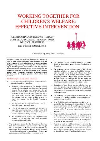 WORKING TOGETHER FOR
              CHILDREN'S WELFARE:
            EFFECTIVE INTERVENTION
     A RESIDENTIAL CONFERENCE HELD AT
    CUMBERLAND LODGE, THE GREAT PARK
            WINDSOR, BERKSHIRE
                12th-14th SEPTEMBER 1988


                                      Conference Report by Edna Llewellyn


This year's theme was Effective Intervention. The recent
cases of child sexual abuse have highlighted the need for
effective intervention by all those who have responsibility    • The conference urges the Government to look more
for protecting, educating and caring for children. It was        closely at the costings prepared by the Family Courts
hoped that the formal presentations and the informal             Campaign.
discussions in the working groups would strengthen the         • The conference notes the importance of the role of
understanding of the need for intervening effectively and        guardians ad litem in acting as the child's represen-
produce some constructive guidelines for prevention and          tative in legal proceedings and believes that they
detection, and for helping families where abuse has              should operate as a wholly independent service.
occurred.                                                        Nonetheless there is concern about whether the Office
The following recommendations were made:-                        of Child Protection would provide the best setting for
                                                                 guardians and urges careful consultation on this issue,
• The conference wishes to emphasize the importance of           including comparative costing with a family court.
  training in the field of child abuse.
                                                               • Guardians ad litem should consider whether they can
    • Statutory bodies responsible for training should           assist in speeding up court procedures through the
      identify the necessary levels of training for targeted     preparation of statements agreed by all parties to be
      groups. These include basic competence for all             put before the court so that the court can concentrate
      staff in each discipline, continuing individual and        on disputed issues.
      inter-disciplinary study for those involved in day to
      day work with families; and advanced inter-              • The conference urges the Government to extend the
      disciplinary study for those working closely to-           provision of videolink facilities to the magistrates’
      gether, for example in the Special Assessment              court as soon as possible.
      Teams.
                                                               •   Area Child Protection Committees should have re-
    • It is important that training addresses the needs of         sponsibility for identifying the composition of Special
      the whole family and of the abuser.                          Assessment Teams which should operate as multi-
    • Greater recognition is necessary for training in             disciplinary groups selected from senior practitioners
      supervision and management of workers in the field           in each discipline to assist with individual cases as
      of child abuse. Attention must also be paid to               necessary.
      practice supervision during training.                    • There should be developed codes of practice, similar
    • Accreditation should be available for practitioners        to the codes of practice on access to children in care
      working in the field of child abuse reflecting             and under the Police and Criminal Evidence Act, to
      training and/or special skills.                            assist practitioners in the processes of investigation,
                                                                 interviewing and assessment.
• The conference notes that the Government believes            • There is a need to establish schemes to explore the
  that there is insufficient agreement about the concept         potential for the rehabilitation of sex offenders against
  of a Family Court to proceed in this direction for the         children, with or without custodial sentences. These
  time being. The conference does not agree with this            should encourage self-referral and should also provide
  view and considers that without a Family Court other           for the different needs of adults and adolescents.
  measures can only be regarded as sticking plaster.
 