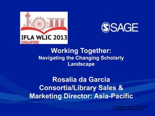 Los Angeles | London | New Delhi
Singapore | Washington DC
Working Together:
Navigating the Changing Scholarly
Landscape
Rosalia da Garcia
Consortia/Library Sales &
Marketing Director: Asia-Pacific
 