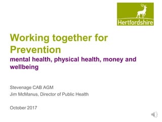 Working together for
Prevention
mental health, physical health, money and
wellbeing
Stevenage CAB AGM
Jim McManus, Director of Public Health
October 2017
 