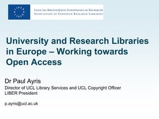 University and Research Libraries
in Europe – Working towards
Open Access

Dr Paul Ayris
Director of UCL Library Services and UCL Copyright Officer
LIBER President

p.ayris@ucl.ac.uk
 