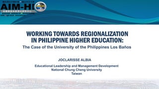 JOCLARISSE ALBIA
Educational Leadership and Management Development
National Chung Cheng University
Taiwan
WORKING TOWARDS REGIONALIZATION
The Case of the University of the Philippines Los Baños
IN PHILIPPINE HIGHER EDUCATION:
 