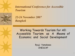 1 
International Conference for Accessible 
Tourism 
22-24 November 2007 
Bangkok 
Working Towards Tourism for All: Accessible Tourism as A Means of Economic and Social Development 
Ryuji Yamakawa 
UNESCAP  