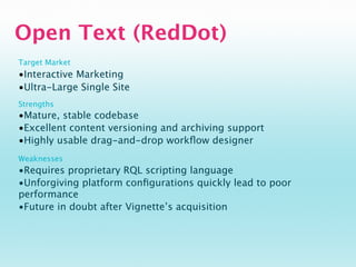 Open Text (RedDot)
Target Market
•Interactive Marketing
•Ultra-Large Single Site
Strengths
•Mature, stable codebase
•Excellent content versioning and archiving support
•Highly usable drag-and-drop workﬂow designer
Weaknesses
•Requires proprietary RQL scripting language
•Unforgiving platform conﬁgurations quickly lead to poor
performance
•Future in doubt after Vignette’s acquisition
 
