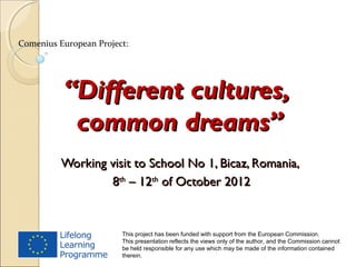 Comenius European Project:




          “Different cultures,
           common dreams”
          Working visit to School No 1, Bicaz, Romania,
                  8th – 12th of October 2012


                        This project has been funded with support from the European Commission.
                        This presentation reflects the views only of the author, and the Commission cannot
                        be held responsible for any use which may be made of the information contained
                        therein.
 