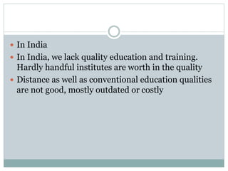  In India
 In India, we lack quality education and training.
Hardly handful institutes are worth in the quality
 Distance as well as conventional education qualities
are not good, mostly outdated or costly
 