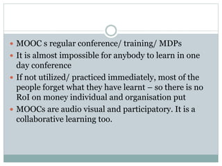  MOOC s regular conference/ training/ MDPs
 It is almost impossible for anybody to learn in one
day conference
 If not utilized/ practiced immediately, most of the
people forget what they have learnt – so there is no
RoI on money individual and organisation put
 MOOCs are audio visual and participatory. It is a
collaborative learning too.
 