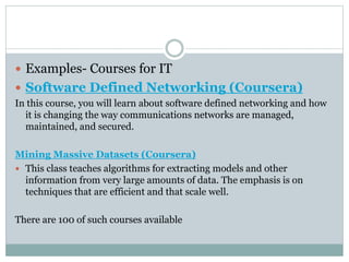  Examples- Courses for IT
 Software Defined Networking (Coursera)
In this course, you will learn about software defined networking and how
it is changing the way communications networks are managed,
maintained, and secured.
Mining Massive Datasets (Coursera)
 This class teaches algorithms for extracting models and other
information from very large amounts of data. The emphasis is on
techniques that are efficient and that scale well.
There are 100 of such courses available
 