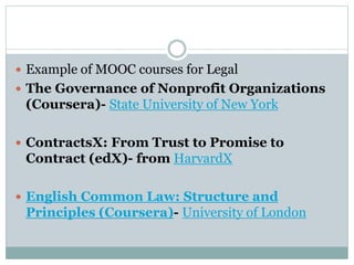  Example of MOOC courses for Legal
 The Governance of Nonprofit Organizations
(Coursera)- State University of New York
 ContractsX: From Trust to Promise to
Contract (edX)- from HarvardX
 English Common Law: Structure and
Principles (Coursera)- University of London
 