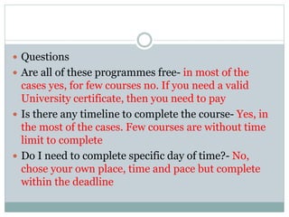  Questions
 Are all of these programmes free- in most of the
cases yes, for few courses no. If you need a valid
University certificate, then you need to pay
 Is there any timeline to complete the course- Yes, in
the most of the cases. Few courses are without time
limit to complete
 Do I need to complete specific day of time?- No,
chose your own place, time and pace but complete
within the deadline
 