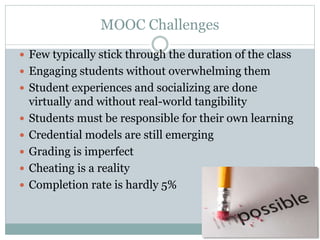 MOOC Challenges
 Few typically stick through the duration of the class
 Engaging students without overwhelming them
 Student experiences and socializing are done
virtually and without real-world tangibility
 Students must be responsible for their own learning
 Credential models are still emerging
 Grading is imperfect
 Cheating is a reality
 Completion rate is hardly 5%
 