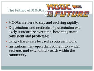 The Future of MOOCs
 MOOCs are here to stay and evolving rapidly.
 Expectations and methods of presentation will
likely standardize over time, becoming more
consistent and predictable.
 Large classes may be used as outreach tools.
 Institutions may open their content to a wider
audience and extend their reach within the
community.
 