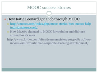 MOOC success stories
 How Katie Leonard got a job through MOOC
 http://moocs.com/index.php/mooc-stories-how-moocs-help-
individuals-succeed/
 How McAfee changed to MOOC for training and did turn
around for its sales
http://www.forbes.com/sites/jeannemeister/2013/08/13/how-
moocs-will-revolutionize-corporate-learning-development/
 