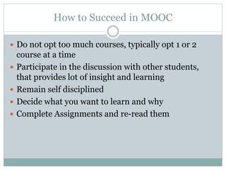 How to Succeed in MOOC
 Do not opt too much courses, typically opt 1 or 2
course at a time
 Participate in the discussion with other students,
that provides lot of insight and learning
 Remain self disciplined
 Decide what you want to learn and why
 Complete Assignments and re-read them
 