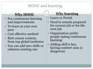 MOOC and learning
Why MOOC
 For continuous learning
and improvements
 To learn at your own
pace
 Cost effective method
 Rich course content,
from top global institutes
 You can add new skills or
enhance existing one
Why learning
 Learn or Perish
 Need to remain prepared
for current job or for the
next job
 Organization prefer
people opting continuous
learning
 Adding skill is key,
having comfort zone is
dangerous
 