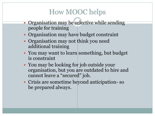 How MOOC helps
 Organisation may be selective while sending
people for training
 Organisation may have budget constraint
 Organisation may not think you need
additional training
 You may want to learn something, but budget
is constraint
 You may be looking for job outside your
organisation, but you are outdated to hire and
cannot leave a “secured” job.
 Crisis are sometime beyond anticipation- so
be prepared always.
 