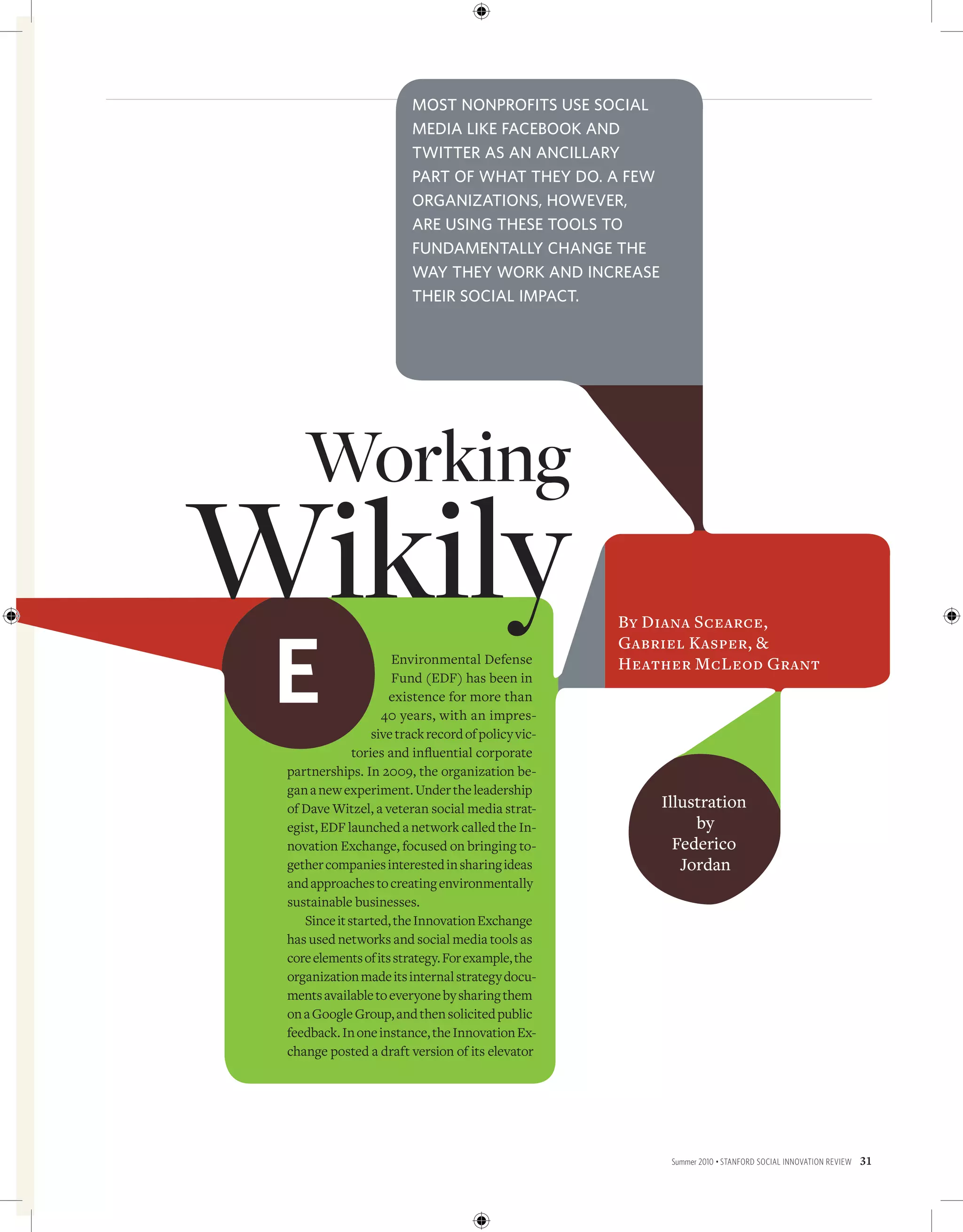 Most nonprofits use social
                         Media like facebook and
                         twitter as an ancillary
                         part of what they do. a few
                         organizations, however,
                         are using these tools to
                         fundaMentally change the
                         way they work and increase
                         their social iMpact.




    Working
Wikily                                               By Diana Scearce,



 E
                                                     Gabriel Kasper, &
                      Environmental Defense          Heather McLeod Grant
                      Fund (EDF) has been in
                     existence for more than
                    40 years, with an impres-
                  sive track record of policy vic-
              tories and influential corporate
 partnerships. In 2009, the organization be-
 gan a new experiment. Under the leadership
 of Dave Witzel, a veteran social media strat-           Illustration
 egist, EDF launched a network called the In-                 by
 novation Exchange, focused on bringing to-                Federico
 gether companies interested in sharing ideas               Jordan
 and approaches to creating environmentally
 sustainable businesses.
    Since it started, the Innovation Exchange
 has used networks and social media tools as
 core elements of its strategy. For example, the
 organization made its internal strategy docu-
 ments available to everyone by sharing them
 on a Google Group, and then solicited public
 feedback. In one instance, the Innovation Ex-
 change posted a draft version of its elevator




                                                          Summer 2010 • Stanford Social innovation review   31
 