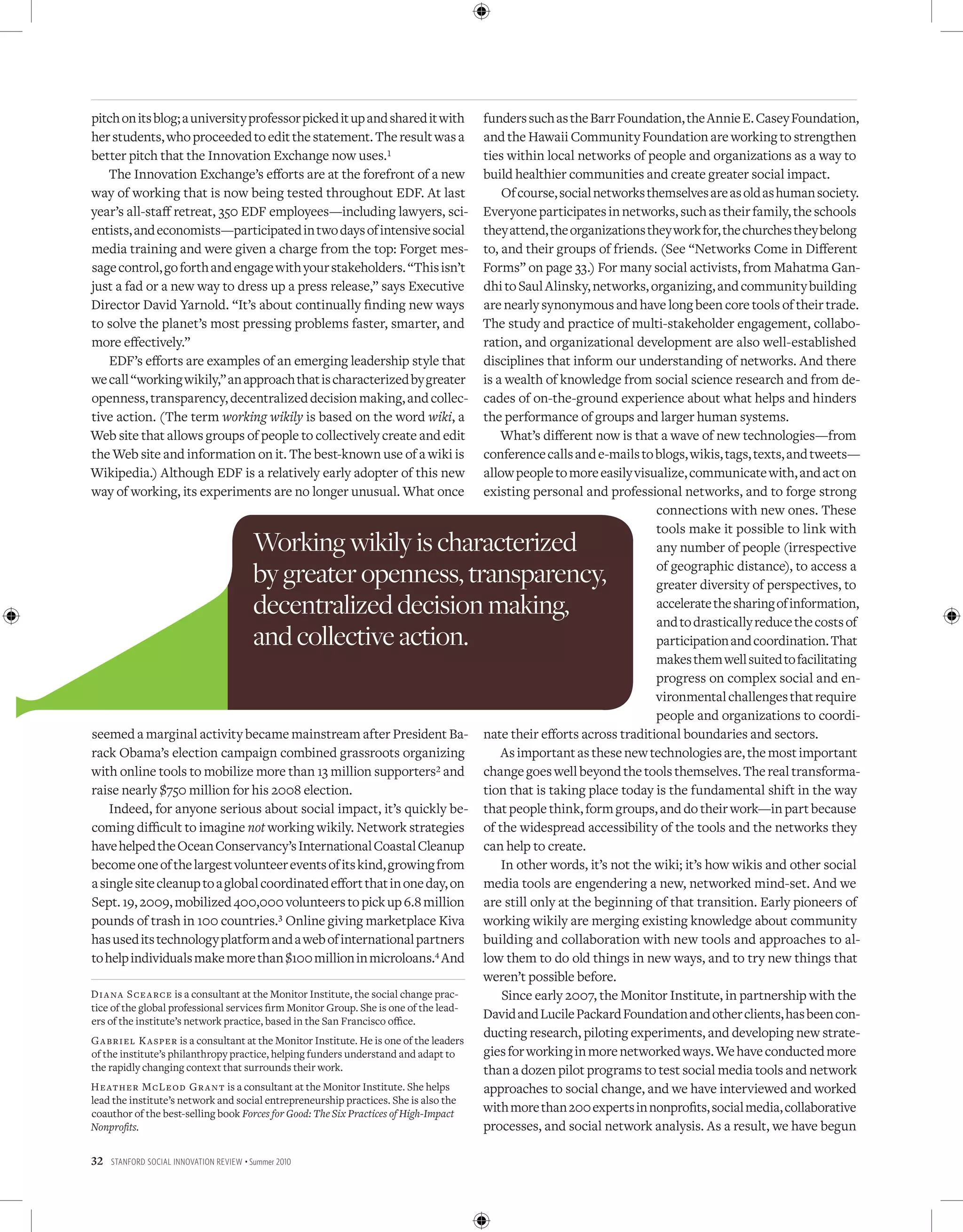 pitch on its blog; a university professor picked it up and shared it with              funders such as the Barr Foundation, the Annie E. Casey Foundation,
her students, who proceeded to edit the statement. The result was a                    and the Hawaii Community Foundation are working to strengthen
better pitch that the Innovation Exchange now uses.1                                   ties within local networks of people and organizations as a way to
   The Innovation Exchange’s efforts are at the forefront of a new                     build healthier communities and create greater social impact.
way of working that is now being tested throughout EDF. At last                            Of course, social networks themselves are as old as human society.
year’s all-staff retreat, 350 EDF employees—including lawyers, sci-                    Everyone participates in networks, such as their family, the schools
entists, and economists—participated in two days of intensive social                   they attend, the organizations they work for, the churches they belong
media training and were given a charge from the top: Forget mes-                       to, and their groups of friends. (See “Networks Come in Different
sage control, go forth and engage with your stakeholders. “This isn’t                  Forms” on page 33.) For many social activists, from Mahatma Gan-
just a fad or a new way to dress up a press release,” says Executive                   dhi to Saul Alinsky, networks, organizing, and community building
Director David Yarnold. “It’s about continually finding new ways                       are nearly synonymous and have long been core tools of their trade.
to solve the planet’s most pressing problems faster, smarter, and                      The study and practice of multi-stakeholder engagement, collabo-
more effectively.”                                                                     ration, and organizational development are also well-established
   EDF’s efforts are examples of an emerging leadership style that                     disciplines that inform our understanding of networks. And there
we call “working wikily,” an approach that is characterized by greater                 is a wealth of knowledge from social science research and from de-
openness, transparency, decentralized decision making, and collec-                     cades of on-the-ground experience about what helps and hinders
tive action. (The term working wikily is based on the word wiki, a                     the performance of groups and larger human systems.
Web site that allows groups of people to collectively create and edit                      What’s different now is that a wave of new technologies—from
the Web site and information on it. The best-known use of a wiki is                    conference calls and e-mails to blogs, wikis, tags, texts, and tweets—
Wikipedia.) Although EDF is a relatively early adopter of this new                     allow people to more easily visualize, communicate with, and act on
way of working, its experiments are no longer unusual. What once                       existing personal and professional networks, and to forge strong
                                                                                                                        connections with new ones. These
                                                                                                                        tools make it possible to link with
                                          Working wikily is characterized                                               any number of people (irrespective

                                          by greater openness, transparency,                                            of geographic distance), to access a
                                                                                                                        greater diversity of perspectives, to
                                          decentralized decision making,                                                accelerate the sharing of information,
                                                                                                                        and to drastically reduce the costs of
                                          and collective action.                                                        participation and coordination. That
                                                                                                                        makes them well suited to facilitating
                                                                                                                        progress on complex social and en-
                                                                                                                        vironmental challenges that require
                                                                                                                        people and organizations to coordi-
seemed a marginal activity became mainstream after President Ba-                       nate their efforts across traditional boundaries and sectors.
rack Obama’s election campaign combined grassroots organizing                              As important as these new technologies are, the most important
with online tools to mobilize more than 13 million supporters2 and                     change goes well beyond the tools themselves. The real transforma-
raise nearly $750 million for his 2008 election.                                       tion that is taking place today is the fundamental shift in the way
    Indeed, for anyone serious about social impact, it’s quickly be-                   that people think, form groups, and do their work—in part because
coming difficult to imagine not working wikily. Network strategies                     of the widespread accessibility of the tools and the networks they
have helped the Ocean Conservancy’s International Coastal Cleanup                      can help to create.
become one of the largest volunteer events of its kind, growing from                       In other words, it’s not the wiki; it’s how wikis and other social
a single site cleanup to a global coordinated effort that in one day, on               media tools are engendering a new, networked mind-set. And we
Sept. 19, 2009, mobilized 400,000 volunteers to pick up 6.8 million                    are still only at the beginning of that transition. Early pioneers of
pounds of trash in 100 countries.3 Online giving marketplace Kiva                      working wikily are merging existing knowledge about community
has used its technology platform and a web of international partners                   building and collaboration with new tools and approaches to al-
to help individuals make more than $100 million in microloans.4 And                    low them to do old things in new ways, and to try new things that
                                                                                       weren’t possible before.
Di a na Scea rce is a consultant at the Monitor Institute, the social change prac-         Since early 2007, the Monitor Institute, in partnership with the
tice of the global professional services firm Monitor Group. She is one of the lead-
ers of the institute’s network practice, based in the San Francisco office.
                                                                                       David and Lucile Packard Foundation and other clients, has been con-
G abriel K asper is a consultant at the Monitor Institute. He is one of the leaders
                                                                                       ducting research, piloting experiments, and developing new strate-
of the institute’s philanthropy practice, helping funders understand and adapt to      gies for working in more networked ways. We have conducted more
the rapidly changing context that surrounds their work.                                than a dozen pilot programs to test social media tools and network
Heather McLeod Gr a nt is a consultant at the Monitor Institute. She helps             approaches to social change, and we have interviewed and worked
lead the institute’s network and social entrepreneurship practices. She is also the
coauthor of the best-selling book Forces for Good: The Six Practices of High-Impact    with more than 200 experts in nonprofits, social media, collaborative
Nonprofits.                                                                            processes, and social network analysis. As a result, we have begun

32   Stanford Social innovation review • Summer 2010
 