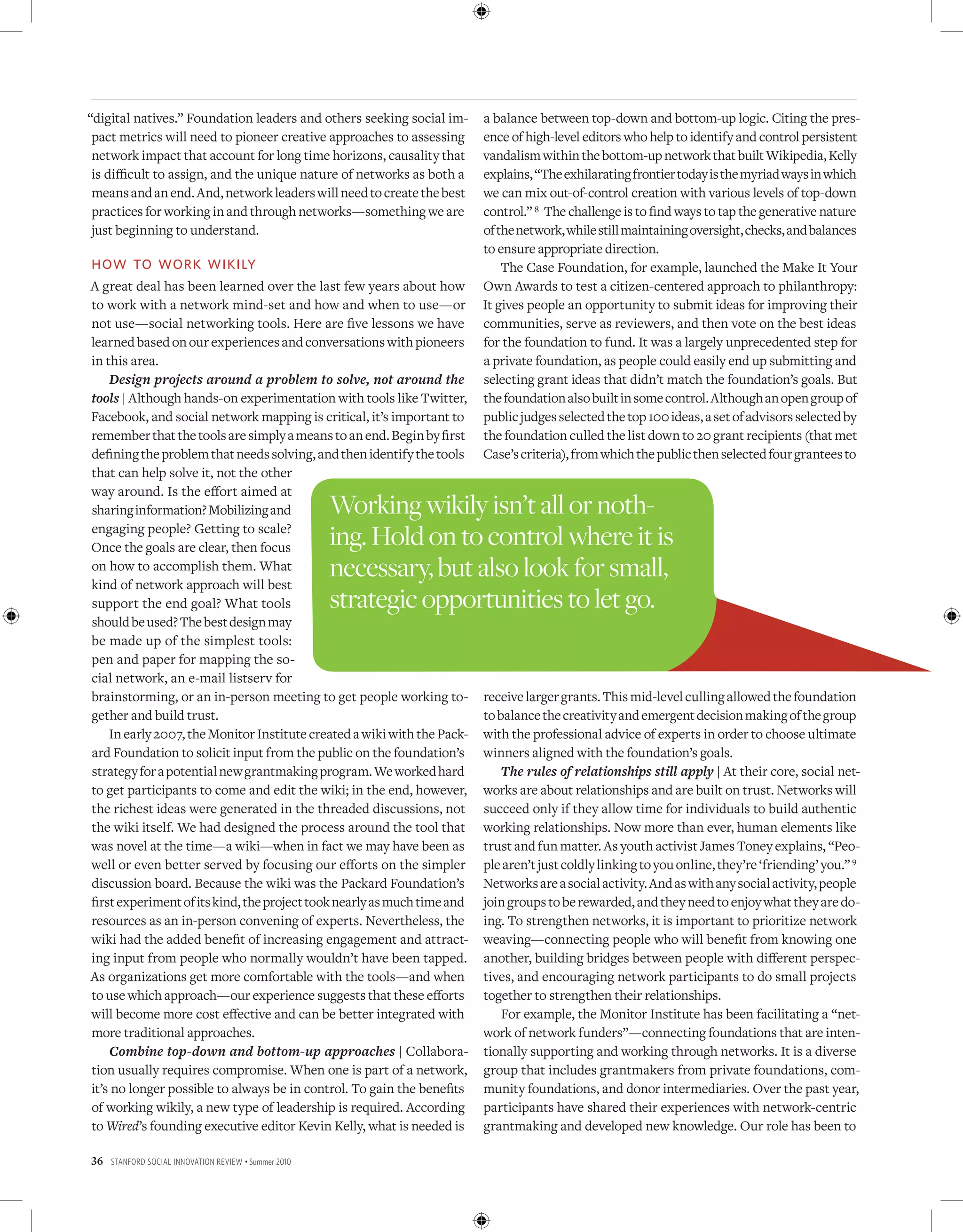 “digital natives.” Foundation leaders and others seeking social im-      a balance between top-down and bottom-up logic. Citing the pres-
 pact metrics will need to pioneer creative approaches to assessing      ence of high-level editors who help to identify and control persistent
 network impact that account for long time horizons, causality that      vandalism within the bottom-up network that built Wikipedia, Kelly
 is difficult to assign, and the unique nature of networks as both a     explains, “The exhilarating frontier today is the myriad ways in which
 means and an end. And, network leaders will need to create the best     we can mix out-of-control creation with various levels of top-down
 practices for working in and through networks—something we are          control.” 8 The challenge is to find ways to tap the generative nature
 just beginning to understand.                                           of the network, while still maintaining oversight, checks, and balances
                                                                         to ensure appropriate direction.
hoW to Work Wikily                                                           The Case Foundation, for example, launched the Make It Your
A great deal has been learned over the last few years about how          Own Awards to test a citizen-centered approach to philanthropy:
to work with a network mind-set and how and when to use—or               It gives people an opportunity to submit ideas for improving their
not use—social networking tools. Here are five lessons we have           communities, serve as reviewers, and then vote on the best ideas
learned based on our experiences and conversations with pioneers         for the foundation to fund. It was a largely unprecedented step for
in this area.                                                            a private foundation, as people could easily end up submitting and
    Design projects around a problem to solve, not around the            selecting grant ideas that didn’t match the foundation’s goals. But
tools | Although hands-on experimentation with tools like Twitter,       the foundation also built in some control. Although an open group of
Facebook, and social network mapping is critical, it’s important to      public judges selected the top 100 ideas, a set of advisors selected by
remember that the tools are simply a means to an end. Begin by first     the foundation culled the list down to 20 grant recipients (that met
defining the problem that needs solving, and then identify the tools     Case’s criteria), from which the public then selected four grantees to
that can help solve it, not the other
way around. Is the effort aimed at
sharing information? Mobilizing and                    Working wikily isn’t all or noth-
engaging people? Getting to scale?
Once the goals are clear, then focus                   ing. Hold on to control where it is
on how to accomplish them. What
kind of network approach will best
                                                       necessary, but also look for small,
support the end goal? What tools                       strategic opportunities to let go.
should be used? The best design may
be made up of the simplest tools:
pen and paper for mapping the so-
cial network, an e-mail listserv for
brainstorming, or an in-person meeting to get people working to-         receive larger grants. This mid-level culling allowed the foundation
gether and build trust.                                                  to balance the creativity and emergent decision making of the group
    In early 2007, the Monitor Institute created a wiki with the Pack-   with the professional advice of experts in order to choose ultimate
ard Foundation to solicit input from the public on the foundation’s      winners aligned with the foundation’s goals.
strategy for a potential new grantmaking program. We worked hard             The rules of relationships still apply | At their core, social net-
to get participants to come and edit the wiki; in the end, however,      works are about relationships and are built on trust. Networks will
the richest ideas were generated in the threaded discussions, not        succeed only if they allow time for individuals to build authentic
the wiki itself. We had designed the process around the tool that        working relationships. Now more than ever, human elements like
was novel at the time—a wiki—when in fact we may have been as            trust and fun matter. As youth activist James Toney explains, “Peo-
well or even better served by focusing our efforts on the simpler        ple aren’t just coldly linking to you online, they’re ‘friending’ you.” 9
discussion board. Because the wiki was the Packard Foundation’s          Networks are a social activity. And as with any social activity, people
first experiment of its kind, the project took nearly as much time and   join groups to be rewarded, and they need to enjoy what they are do-
resources as an in-person convening of experts. Nevertheless, the        ing. To strengthen networks, it is important to prioritize network
wiki had the added benefit of increasing engagement and attract-         weaving—connecting people who will benefit from knowing one
ing input from people who normally wouldn’t have been tapped.            another, building bridges between people with different perspec-
As organizations get more comfortable with the tools—and when            tives, and encouraging network participants to do small projects
to use which approach—our experience suggests that these efforts         together to strengthen their relationships.
will become more cost effective and can be better integrated with            For example, the Monitor Institute has been facilitating a “net-
more traditional approaches.                                             work of network funders”—connecting foundations that are inten-
    Combine top-down and bottom-up approaches | Collabora-               tionally supporting and working through networks. It is a diverse
tion usually requires compromise. When one is part of a network,         group that includes grantmakers from private foundations, com-
it’s no longer possible to always be in control. To gain the benefits    munity foundations, and donor intermediaries. Over the past year,
of working wikily, a new type of leadership is required. According       participants have shared their experiences with network-centric
to Wired’s founding executive editor Kevin Kelly, what is needed is      grantmaking and developed new knowledge. Our role has been to

36   Stanford Social innovation review • Summer 2010
 