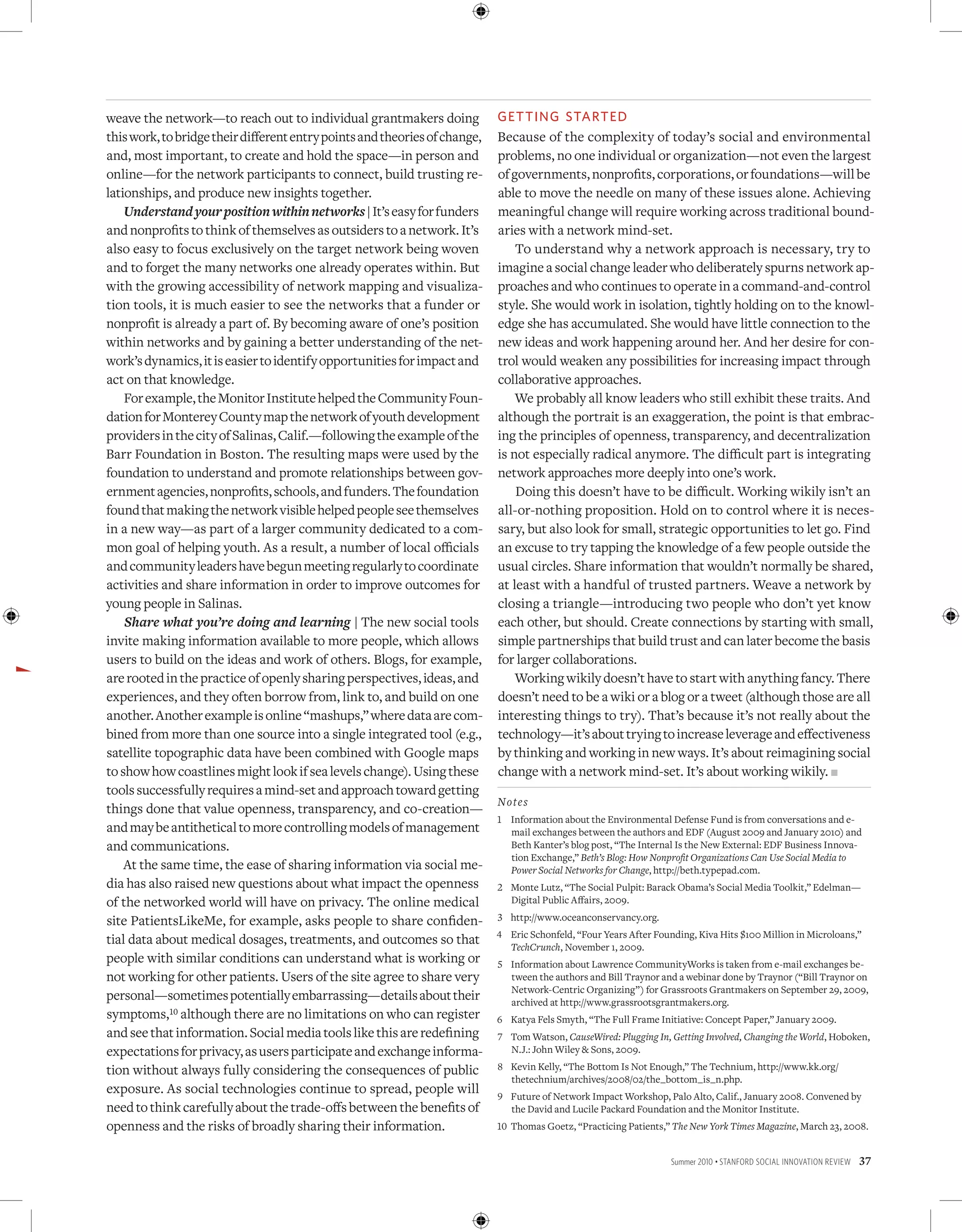 weave the network—to reach out to individual grantmakers doing              GettiNG started
this work, to bridge their different entry points and theories of change,   Because of the complexity of today’s social and environmental
and, most important, to create and hold the space—in person and             problems, no one individual or organization—not even the largest
online—for the network participants to connect, build trusting re-          of governments, nonprofits, corporations, or foundations—will be
lationships, and produce new insights together.                             able to move the needle on many of these issues alone. Achieving
    Understand your position within networks | It’s easy for funders        meaningful change will require working across traditional bound-
and nonprofits to think of themselves as outsiders to a network. It’s       aries with a network mind-set.
also easy to focus exclusively on the target network being woven                To understand why a network approach is necessary, try to
and to forget the many networks one already operates within. But            imagine a social change leader who deliberately spurns network ap-
with the growing accessibility of network mapping and visualiza-            proaches and who continues to operate in a command-and-control
tion tools, it is much easier to see the networks that a funder or          style. She would work in isolation, tightly holding on to the knowl-
nonprofit is already a part of. By becoming aware of one’s position         edge she has accumulated. She would have little connection to the
within networks and by gaining a better understanding of the net-           new ideas and work happening around her. And her desire for con-
work’s dynamics, it is easier to identify opportunities for impact and      trol would weaken any possibilities for increasing impact through
act on that knowledge.                                                      collaborative approaches.
    For example, the Monitor Institute helped the Community Foun-               We probably all know leaders who still exhibit these traits. And
dation for Monterey County map the network of youth development             although the portrait is an exaggeration, the point is that embrac-
providers in the city of Salinas, Calif.—following the example of the       ing the principles of openness, transparency, and decentralization
Barr Foundation in Boston. The resulting maps were used by the              is not especially radical anymore. The difficult part is integrating
foundation to understand and promote relationships between gov-             network approaches more deeply into one’s work.
ernment agencies, nonprofits, schools, and funders. The foundation              Doing this doesn’t have to be difficult. Working wikily isn’t an
found that making the network visible helped people see themselves          all-or-nothing proposition. Hold on to control where it is neces-
in a new way—as part of a larger community dedicated to a com-              sary, but also look for small, strategic opportunities to let go. Find
mon goal of helping youth. As a result, a number of local officials         an excuse to try tapping the knowledge of a few people outside the
and community leaders have begun meeting regularly to coordinate            usual circles. Share information that wouldn’t normally be shared,
activities and share information in order to improve outcomes for           at least with a handful of trusted partners. Weave a network by
young people in Salinas.                                                    closing a triangle—introducing two people who don’t yet know
    Share what you’re doing and learning | The new social tools             each other, but should. Create connections by starting with small,
invite making information available to more people, which allows            simple partnerships that build trust and can later become the basis
users to build on the ideas and work of others. Blogs, for example,         for larger collaborations.
are rooted in the practice of openly sharing perspectives, ideas, and           Working wikily doesn’t have to start with anything fancy. There
experiences, and they often borrow from, link to, and build on one          doesn’t need to be a wiki or a blog or a tweet (although those are all
another. Another example is online “mashups,” where data are com-           interesting things to try). That’s because it’s not really about the
bined from more than one source into a single integrated tool (e.g.,        technology—it’s about trying to increase leverage and effectiveness
satellite topographic data have been combined with Google maps              by thinking and working in new ways. It’s about reimagining social
to show how coastlines might look if sea levels change). Using these        change with a network mind-set. It’s about working wikily. n
tools successfully requires a mind-set and approach toward getting
                                                                            Note s
things done that value openness, transparency, and co-creation—
                                                                            1 Information about the Environmental Defense Fund is from conversations and e-
and may be antithetical to more controlling models of management              mail exchanges between the authors and EDF (August 2009 and January 2010) and
and communications.                                                           Beth Kanter’s blog post, “The Internal Is the New External: EDF Business Innova-
                                                                              tion Exchange,” Beth’s Blog: How Nonprofit Organizations Can Use Social Media to
    At the same time, the ease of sharing information via social me-          Power Social Networks for Change, http://beth.typepad.com.
dia has also raised new questions about what impact the openness            2 Monte Lutz, “The Social Pulpit: Barack Obama’s Social Media Toolkit,” Edelman—
of the networked world will have on privacy. The online medical               Digital Public Affairs, 2009.

site PatientsLikeMe, for example, asks people to share confiden-            3 http://www.oceanconservancy.org.
                                                                            4 Eric Schonfeld, “Four Years After Founding, Kiva Hits $100 Million in Microloans,”
tial data about medical dosages, treatments, and outcomes so that             TechCrunch, November 1, 2009.
people with similar conditions can understand what is working or            5 Information about Lawrence CommunityWorks is taken from e-mail exchanges be-
not working for other patients. Users of the site agree to share very         tween the authors and Bill Traynor and a webinar done by Traynor (“Bill Traynor on
                                                                              Network-Centric Organizing”) for Grassroots Grantmakers on September 29, 2009,
personal—sometimes potentially embarrassing—details about their               archived at http://www.grassrootsgrantmakers.org.
symptoms,10 although there are no limitations on who can register           6 Katya Fels Smyth, “The Full Frame Initiative: Concept Paper,” January 2009.
and see that information. Social media tools like this are redefining       7 Tom Watson, CauseWired: Plugging In, Getting Involved, Changing the World, Hoboken,
expectations for privacy, as users participate and exchange informa-          N.J.: John Wiley  Sons, 2009.

tion without always fully considering the consequences of public            8 Kevin Kelly, “The Bottom Is Not Enough,” The Technium, http://www.kk.org/
                                                                              thetechnium/archives/2008/02/the_bottom_is_n.php.
exposure. As social technologies continue to spread, people will            9 Future of Network Impact Workshop, Palo Alto, Calif., January 2008. Convened by
need to think carefully about the trade-offs between the benefits of          the David and Lucile Packard Foundation and the Monitor Institute.
openness and the risks of broadly sharing their information.                10 Thomas Goetz, “Practicing Patients,” The New York Times Magazine, March 23, 2008.


                                                                                                                    Summer 2010 • Stanford Social innovation review   37
 