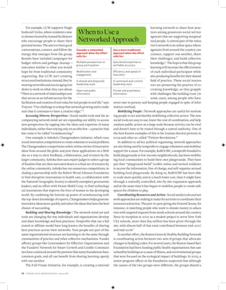 For example, LCW supports Neigh-                                                                         learning network to share best prac-
 borhood Circles, where residents come
 to dinners hosted by trained facilitators
                                                       When to Use a                                          tices among grassroots social service
                                                                                                              agencies that are supporting marginal-
 who encourage people to share their                   Networked Approach                                     ized people. A central part of the initia-
 personal stories. The aim is to have good                                                                    tive’s network is an online space where
 conversations, connect, and follow the consideranetworked                 useamoretraditional        agencies from around the country can
 energy that emerges from the group. approachwhentheeffort                 approachwhentheeffort      connect, support one another, share
                                               callsfor:                      callsfor:
 Results have included campaigns for                                                                          their challenges, and build collective
 budget reform and garbage cleanup— Multiple perspectives or                   Specialized expertise or       knowledge.6 The hope is that this group
                                               group participation             verifiable accuracy
 outcomes similar to what you would                                                                           learning will increase the effectiveness
 hope for from traditional community Mobilization and                          Efficiency and speed of        of each individual participant while
 organizing. But LCW isn’t creating engagement                                 execution
                                                                                                              also producing benefits for their shared
 structured institutions; instead, they’re A shared and dispersed              A command-and-control          field of practice. These social innova-
 weaving networks and encouraging resi- leadership style                       leadership style               tors are pioneering the practice of co-
 dents to work on what they care about. Open and public                        Private and proprietary        creating knowledge, as they grapple
“There is a network of relationships now information                           information                    with challenges like building trust (in
 that serves as an infrastructure for the                                                                     some cases, among people who have
 facilitation and creation of real value for real people in real life,” says   never met in person) and keeping people engaged in spite of infor-
 Traynor. “Our challenge is to keep that network growing and to make           mation overload.
 sure that it continues to have a creative edge.” 5                                Mobilizing People | Network approaches are useful for motivat-
     Accessing Diverse Perspectives | Social media tools and the ac-           ing people to act and thereby mobilizing collective action. The new
 companying network mind-set are expanding our ability to access               social tools are easy to use, lower the cost of coordination, and help
 new perspectives by tapping into the ideas and expertise of many              catalyze public action on a large scale because activity can be viral
 individuals, rather than relying only on an elite few—a practice that          and doesn’t have to be routed through a central authority. One of
 has come to be called “crowdsourcing.”                                        the best-known examples of this is the Iranian election protests in
     One example is Ashoka’s Changemakers initiative, which runs               2009 and other so-called “Twitter Revolutions.”
 social innovation competitions to create solutions to social problems.            In addition to ad hoc political organizing, network approaches
 The Changemakers competitions solicit online entries of innovative             are also being used by nonprofits to engage volunteers and mobilize
 ideas from around the globe and post these applications on a Web              support for a cause. For example, KaBOOM!, a nonprofit founded to
 site as a way to elicit feedback, collaboration, and revision by the          build playgrounds in low-income neighborhoods, has been mobiliz-
 larger community. Ashoka then uses expert judges to select a group            ing local communities to build their own playgrounds. They have
 of finalists that are then narrowed down to a final set of winners by         put their “playground build” toolkit online and invited residents
 the online community. Ashoka has run numerous competitions, in-               to access the information, free of charge, and self-organize around
 cluding a partnership with the Robert Wood Johnson Foundation                 building local playgrounds. By doing so, KaBOOM! has been able
 to find disruptive innovations in health care, a collaboration with           to scale more quickly, and at a much lower cost, than it might have
 the National Geographic Society to identify exemplary geotourism              through a centrally controlled, site-by-site expansion approach,
 leaders, and an effort with Exxon Mobil Corp. to find technologi-              and at the same time it has begun to mobilize people to create safe
 cal innovations that improve the lives of women in the developing             spaces for children to play.
 world. By combining the bottom-up power of crowdsourcing with                     Coordinating Resources and Action | Social media tools and net-
 the top-down knowledge of experts, Changemakers helps generate                work approaches are making it easier for activists to coordinate their
 innovative ideas more quickly and select the ideas that have the best         resources and action. The peer-to-peer giving site DonorsChoose, for
 chance of succeeding.                                                         instance, is matching people who want to donate money to educa-
     Building and Sharing Knowledge | The network mind-set and                 tion with targeted requests from needy schools around the country.
 tools are changing the way individuals and organizations develop              Since its inception in 2000 as a modest project to serve New York
 and share knowledge and best practices. Nonprofits that use a fed-            City schools, more than $25 million has been given through the
 erated or affiliate model have long known the benefits of sharing             site, with almost half of that total contributed between mid-2007
 best practices across their networks. Now people not part of the               and mid-2008.7
 same organizational structure are learning to do the same through                 In another effort, the Boston Green  Healthy Building Network
 communities of practice and other collective mechanisms. Funder               is coordinating action between two sets of groups that advocate
 affinity groups like Grantmakers for Effective Organizations and              changes in building codes. For several years, the Boston-based Barr
 the Funders’ Network for Smart Growth and Livable Communi-                    Foundation had been funding public health organizations that saw
 ties have coalesced around the premise that many foundations have             unhealthy buildings as a cause of illness, and environmental groups
 common goals, and all can benefit from sharing learning openly                that were focused on the ecological impact of buildings. In 2005, a
 with one another.                                                             senior program officer at the foundation suspected that although
     The Full Frame Initiative, for example, is creating a national            the causes of the two groups were different, the groups shared a

34   Stanford Social innovation review • Summer 2010
 