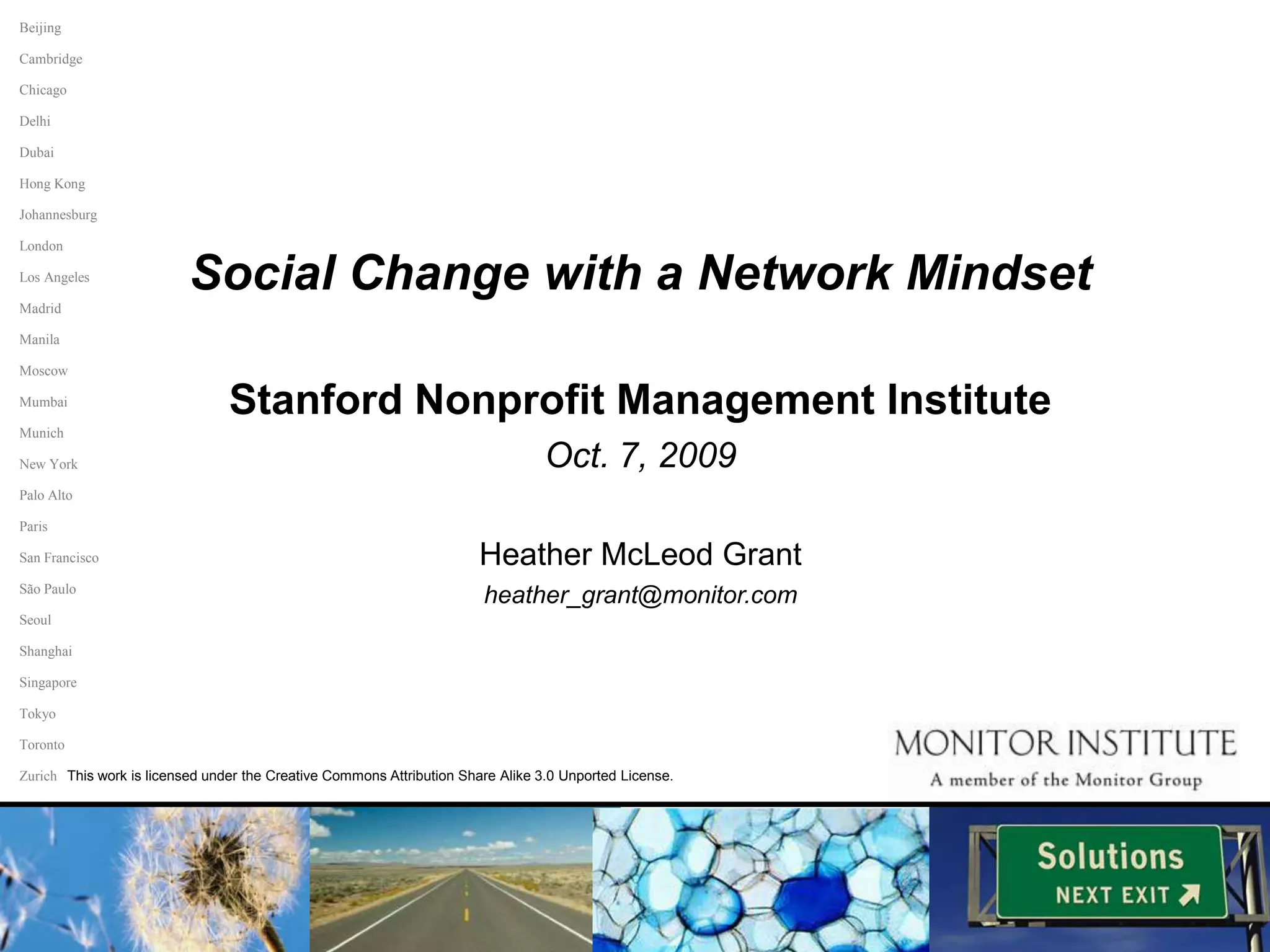 BeijingCambridgeChicagoDelhiDubaiHong KongJohannesburgLondonLos AngelesMadridManilaSocial Change with a Network MindsetStanford Nonprofit Management Institute Oct. 7, 2009Heather McLeod Grantheather_grant@monitor.comMoscowMumbaiMunichNew YorkPalo AltoParisSan FranciscoSão PauloSeoulShanghaiSingaporeTokyoTorontoThis work is licensed under the Creative Commons Attribution Share Alike 3.0 Unported License.Zurich