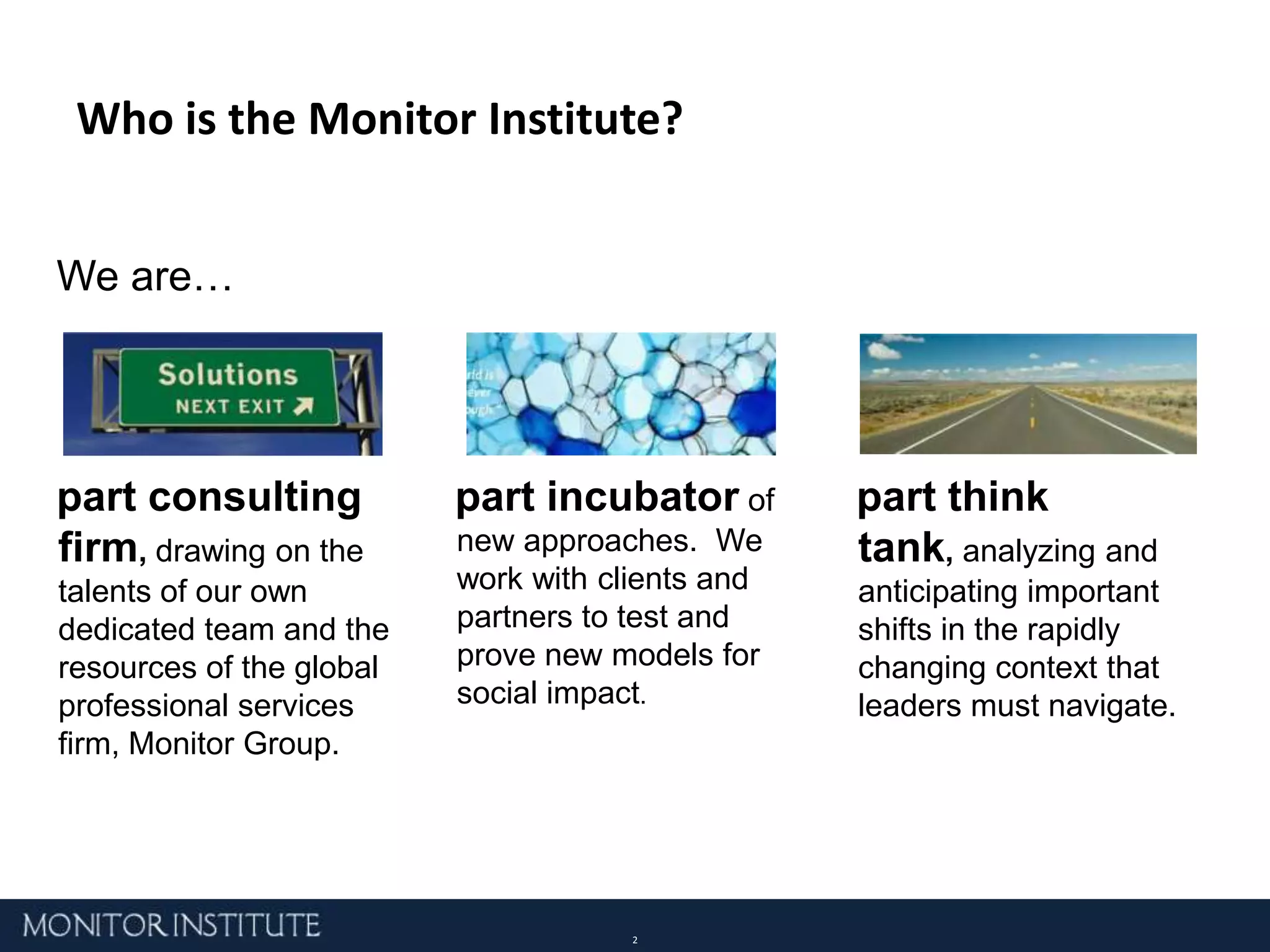 Who is the Monitor Institute?We are… part consulting firm, drawing on the talents of our own dedicated team and the resources of the global professional services firm, Monitor Group. part think tank, analyzing and anticipating important shifts in the rapidly changing context that leaders must navigate. part incubatorof new approaches.  We work with clients and partners to test and prove new models for social impact.