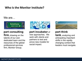 Who is the Monitor Institute?We are… part consulting firm, drawing on the talents of our own dedicated team and the resources of the global professional services firm, Monitor Group. part think tank, analyzing and anticipating important shifts in the rapidly changing context that leaders must navigate. part incubatorof new approaches.  We work with clients and partners to test and prove new models for social impact.