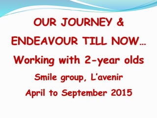 OUR JOURNEY &
ENDEAVOUR TILL NOW…
Working with 2-year olds
Smile group, L’avenir
April to September 2015
 