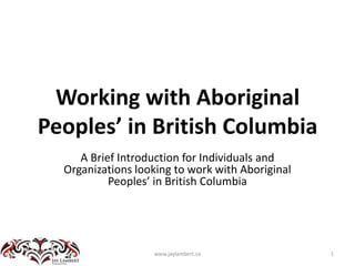 Working with Aboriginal Peoples’ in British Columbia A Brief Introduction for Individuals and Organizations looking to work with Aboriginal Peoples’ in British Columbia 1 www.jaylambert.ca 