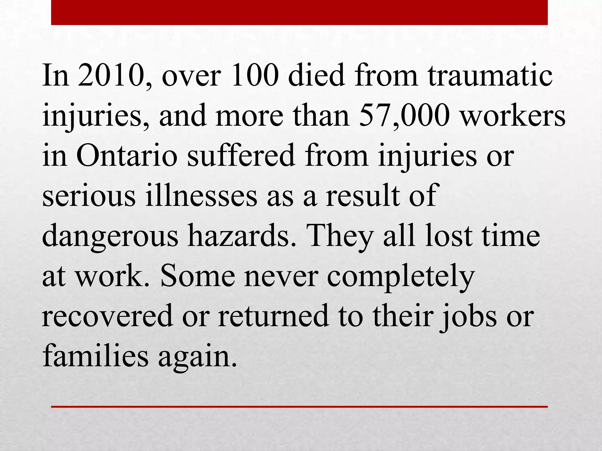 In 2010, over 100 died from traumatic
injuries, and more than 57,000 workers
in Ontario suffered from injuries or
serious illnesses as a result of
dangerous hazards. They all lost time
at work. Some never completely
recovered or returned to their jobs or
families again.
 