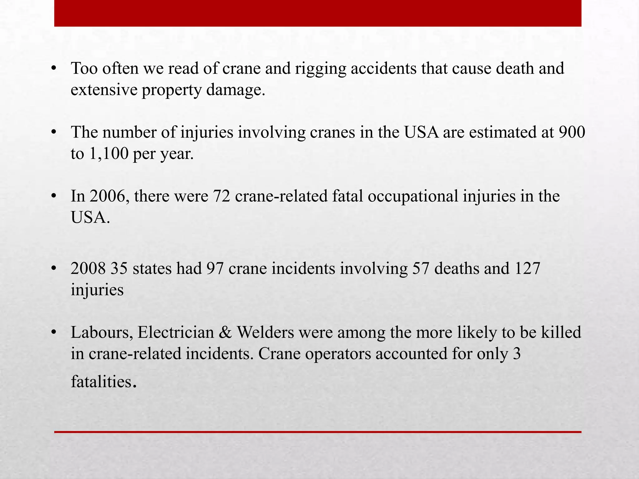 • Too often we read of crane and rigging accidents that cause death and
extensive property damage.
• The number of injuries involving cranes in the USA are estimated at 900
to 1,100 per year.
• In 2006, there were 72 crane-related fatal occupational injuries in the
USA.
• 2008 35 states had 97 crane incidents involving 57 deaths and 127
injuries
• Labours, Electrician & Welders were among the more likely to be killed
in crane-related incidents. Crane operators accounted for only 3
fatalities.
 